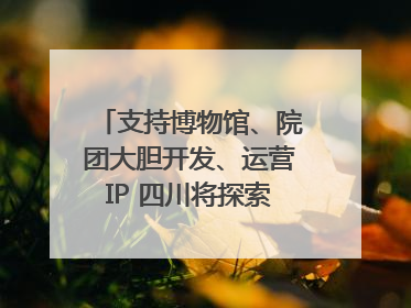 支持博物馆、院团大胆开发、运营IP 四川将探索建立新的收入分配激励机制｜新闻发布最前线