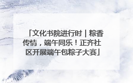 文化书院进行时｜粽香传情，端午同乐！正齐社区开展端午包粽子大赛