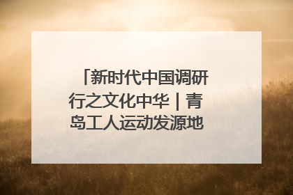 新时代中国调研行之文化中华｜青岛工人运动发源地红色文化浸人心