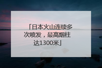 日本火山连续多次喷发，最高烟柱达1300米
