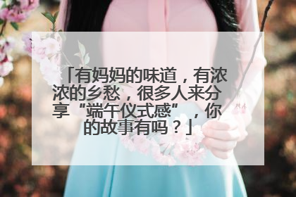 有妈妈的味道，有浓浓的乡愁，很多人来分享“端午仪式感”，你的故事有吗？