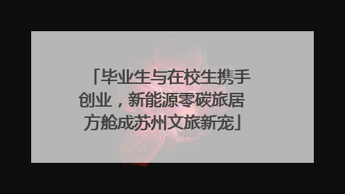 毕业生与在校生携手创业，新能源零碳旅居方舱成苏州文旅新宠