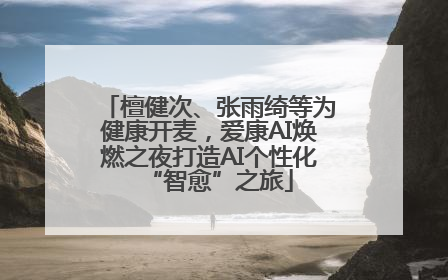 檀健次、张雨绮等为健康开麦，爱康AI焕燃之夜打造AI个性化“智愈”之旅