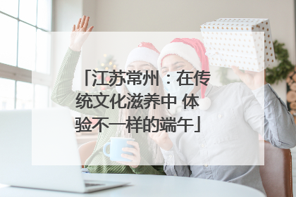 江苏常州：在传统文化滋养中 体验不一样的端午