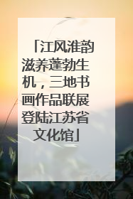 江风淮韵滋养蓬勃生机，三地书画作品联展登陆江苏省文化馆