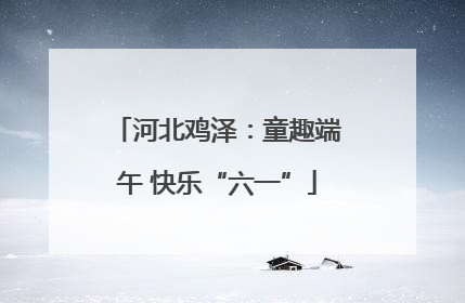 河北鸡泽：童趣端午 快乐“六一”
