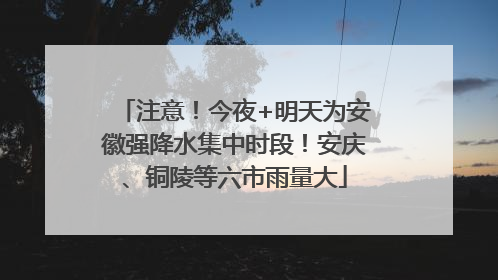 注意！今夜+明天为安徽强降水集中时段！安庆、铜陵等六市雨量大