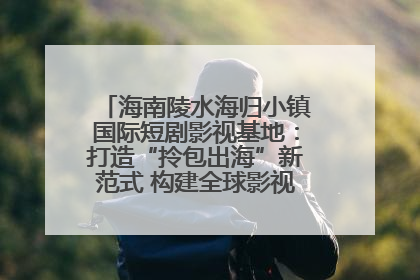 海南陵水海归小镇国际短剧影视基地：打造“拎包出海”新范式 构建全球影视产业“新热土”