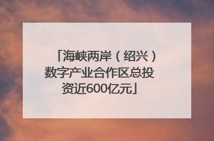 海峡两岸（绍兴）数字产业合作区总投资近600亿元