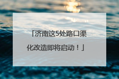 济南这5处路口渠化改造即将启动！