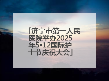 济宁市第一人民医院举办2025年5•12国际护士节庆祝大会