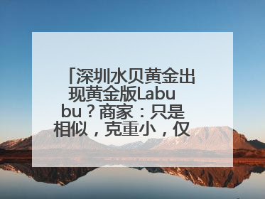 深圳水贝黄金出现黄金版Labubu？商家：只是相似，克重小，仅需几百元