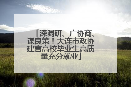 深调研、广协商、谋良策！大连市政协建言高校毕业生高质量充分就业