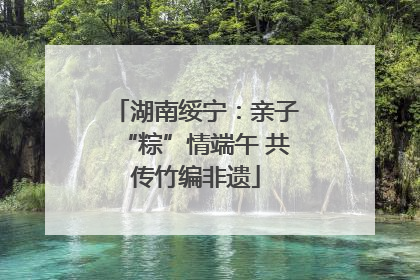 湖南绥宁：亲子“粽”情端午 共传竹编非遗