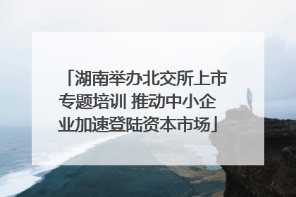 湖南举办北交所上市专题培训 推动中小企业加速登陆资本市场