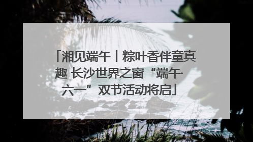 湘见端午丨粽叶香伴童真趣 长沙世界之窗“端午·六一”双节活动将启