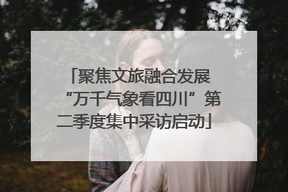 聚焦文旅融合发展 “万千气象看四川”第二季度集中采访启动