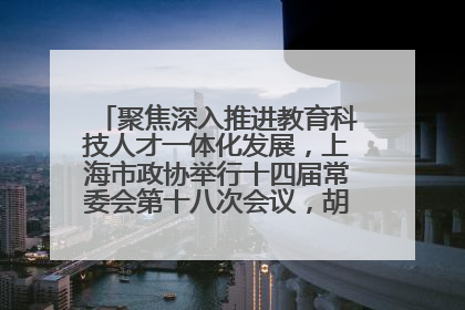 聚焦深入推进教育科技人才一体化发展，上海市政协举行十四届常委会第十八次会议，胡文容出席并讲话