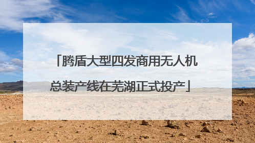 腾盾大型四发商用无人机总装产线在芜湖正式投产