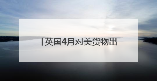 英国4月对美货物出口大降 创1997年以来单月最高跌幅