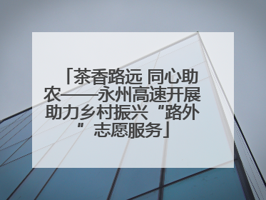 茶香路远 同心助农——永州高速开展助力乡村振兴“路外”志愿服务