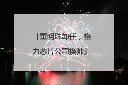 董明珠卸任，格力芯片公司换帅