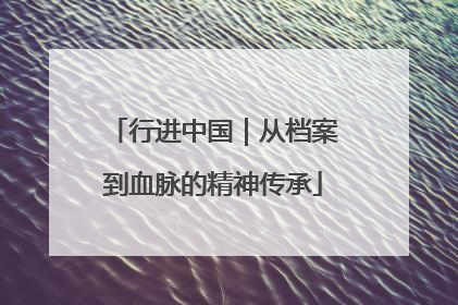行进中国｜从档案到血脉的精神传承