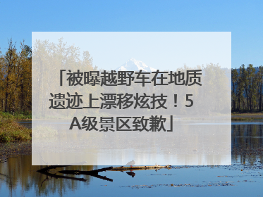 被曝越野车在地质遗迹上漂移炫技！5A级景区致歉