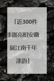 近300件漆器亮相安徽 展江南千年漆韵