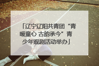 辽宁辽阳共青团“青暖童心 古韵承今”青少年观剧活动举办