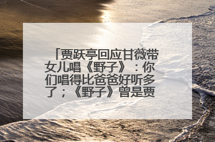 贾跃亭回应甘薇带女儿唱《野子》：你们唱得比爸爸好听多了；《野子》曾是贾跃亭“代表作”