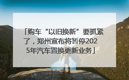 购车“以旧换新”要抓紧了，郑州宣布将暂停2025年汽车置换更新业务