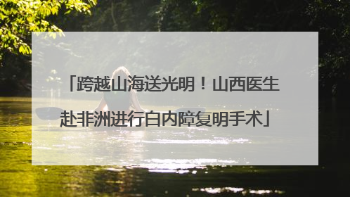 跨越山海送光明！山西医生赴非洲进行白内障复明手术