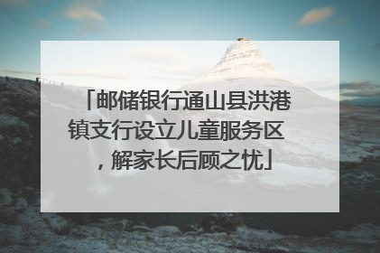 邮储银行通山县洪港镇支行设立儿童服务区，解家长后顾之忧
