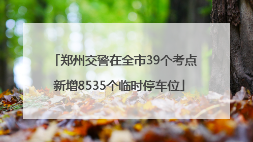 郑州交警在全市39个考点新增8535个临时停车位