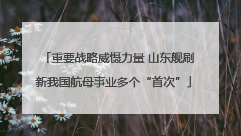 重要战略威慑力量 山东舰刷新我国航母事业多个“首次”