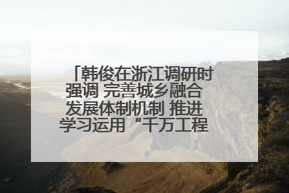 韩俊在浙江调研时强调 完善城乡融合发展体制机制 推进学习运用“千万工程”经验走深走实