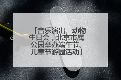 音乐演出、动物生日会，北京市属公园举办端午节、儿童节游园活动
