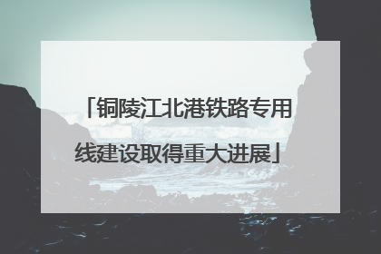 铜陵江北港铁路专用线建设取得重大进展