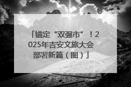 锚定“双强市”！2025年吉安文旅大会部署新篇（图）