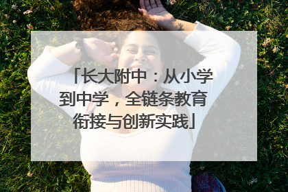 长大附中：从小学到中学，全链条教育衔接与创新实践