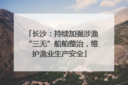 长沙：持续加强涉渔“三无”船舶整治，维护渔业生产安全