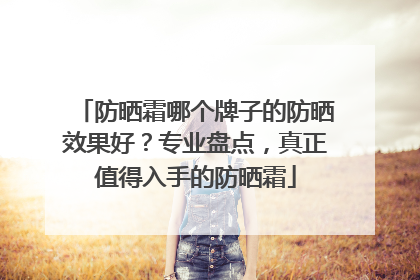 防晒霜哪个牌子的防晒效果好？专业盘点，真正值得入手的防晒霜
