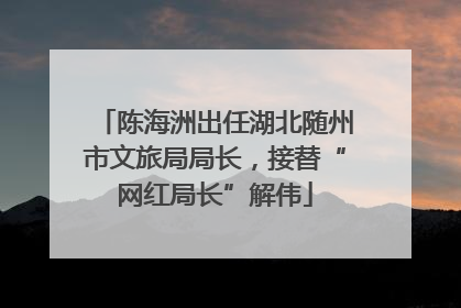 陈海洲出任湖北随州市文旅局局长，接替“网红局长”解伟