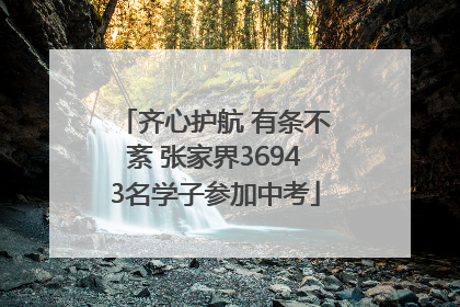 齐心护航 有条不紊 张家界36943名学子参加中考
