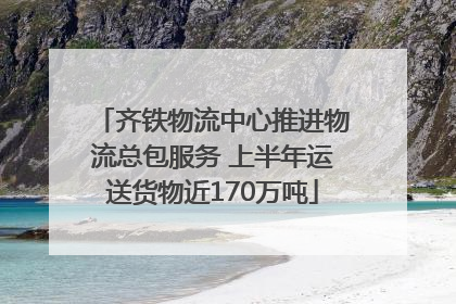齐铁物流中心推进物流总包服务 上半年运送货物近170万吨