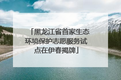 黑龙江省首家生态环境保护志愿服务试点在伊春揭牌