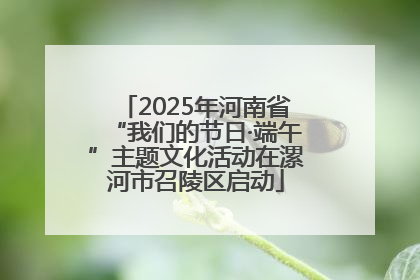 2025年河南省“我们的节日·端午”主题文化活动在漯河市召陵区启动