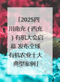 2025四川南充（西充）有机大会启幕 发布全球有机农业十大典型案例