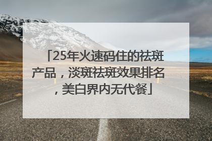 25年火速码住的祛斑产品，淡斑祛斑效果排名，美白界内无代餐